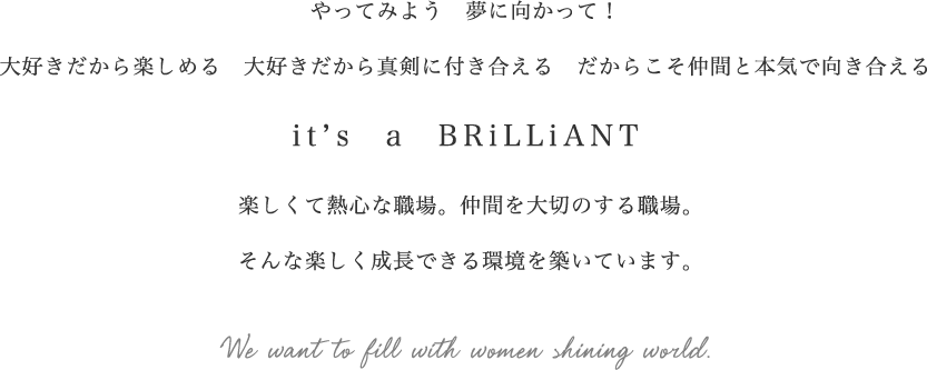 やってみよう夢に向かって！大好きだから楽しめる大好きだから真剣に付き合えるだからこそ仲間と本気で向き合えるIt's a BRiLLiANT 楽しくて熱心な職場、仲間を大切のする職場。そんな楽しく成長できる環境を築いています。